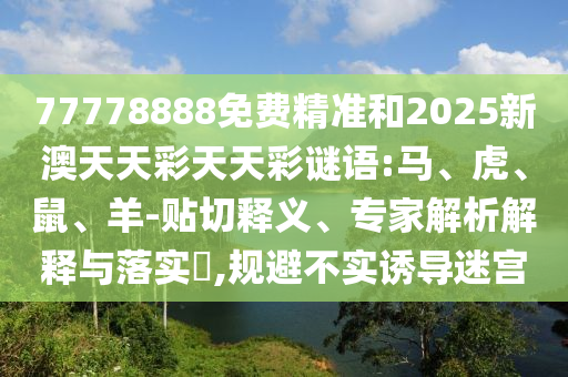 77778888免費精準(zhǔn)和2025新澳天天彩天天彩謎語:馬、虎、鼠、羊-貼切釋義、專家解析解釋與落實?,規(guī)避不實誘導(dǎo)迷宮