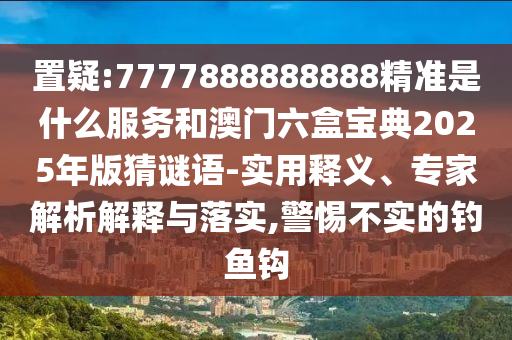 置疑:7777888888888精準(zhǔn)是什么服務(wù)和澳門六盒寶典2025年版猜謎語(yǔ)-實(shí)用釋義、專家解析解釋與落實(shí),警惕不實(shí)的釣魚鉤