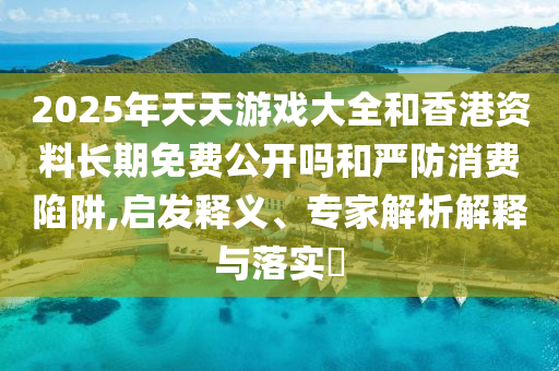 2025年天天游戲大全和香港資料長期免費公開嗎和嚴防消費陷阱,啟發(fā)釋義、專家解析解釋與落實?