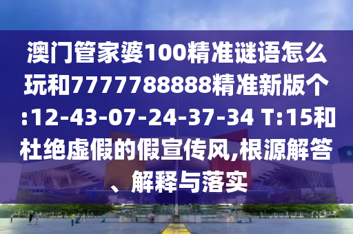 澳門管家婆100精準(zhǔn)謎語怎么玩和7777788888精準(zhǔn)新版?zhèn)€:12-43-07-24-37-34 T:15和杜絕虛假的假宣傳風(fēng),根源解答、解釋與落實(shí)