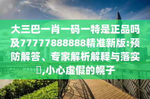 大三巴一肖一碼一特是正品嗎及77777888888精準(zhǔn)新版:預(yù)防解答、專家解析解釋與落實(shí)?,小心虛假的幌子