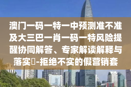 澳門一碼一特一中預(yù)測準(zhǔn)不準(zhǔn)及大三巴一肖一碼一特風(fēng)險(xiǎn)提醒協(xié)同解答、專家解讀解釋與落實(shí)?-拒絕不實(shí)的假營銷套