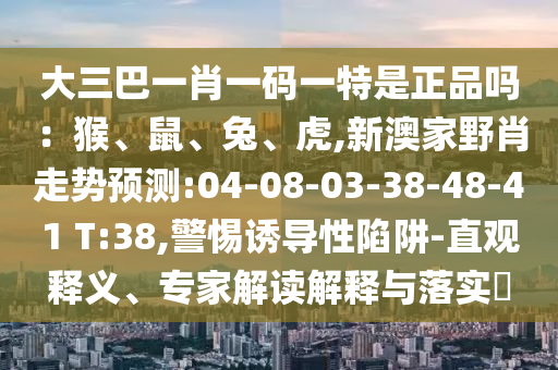 大三巴一肖一碼一特是正品嗎：猴、鼠、兔、虎,新澳家野肖走勢預(yù)測:04-08-03-38-48-41 T:38,警惕誘導(dǎo)性陷阱-直觀釋義、專家解讀解釋與落實(shí)?