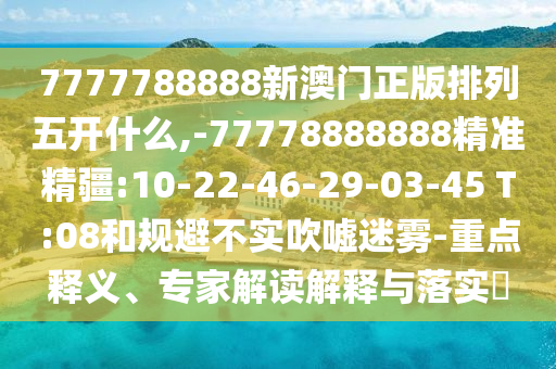 7777788888新澳門(mén)正版排列五開(kāi)什么,-77778888888精準(zhǔn)精疆:10-22-46-29-03-45 T:08和規(guī)避不實(shí)吹噓迷霧-重點(diǎn)釋義、專家解讀解釋與落實(shí)?