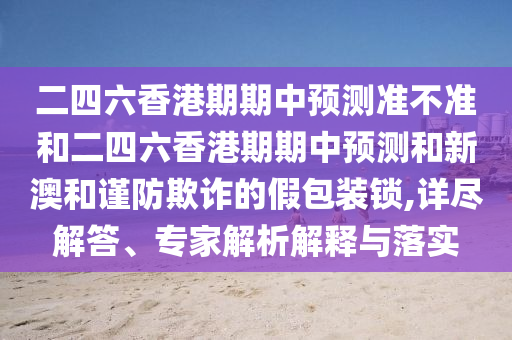 二四六香港期期中預(yù)測準(zhǔn)不準(zhǔn)和二四六香港期期中預(yù)測和新澳和謹(jǐn)防欺詐的假包裝鎖,詳盡解答、專家解析解釋與落實(shí)