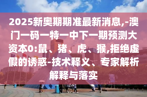 2025新奧期期準(zhǔn)最新消息,-澳門(mén)一碼一特一中下一期預(yù)測(cè)大資本0:鼠、豬、虎、猴,拒絕虛假的誘惑-技術(shù)釋義、專(zhuān)家解析解釋與落實(shí)