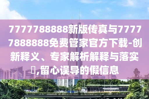7777788888新版?zhèn)髡媾c77777888888免費(fèi)管家官方下載-創(chuàng)新釋義、專家解析解釋與落實(shí)?,留心誤導(dǎo)的假信息