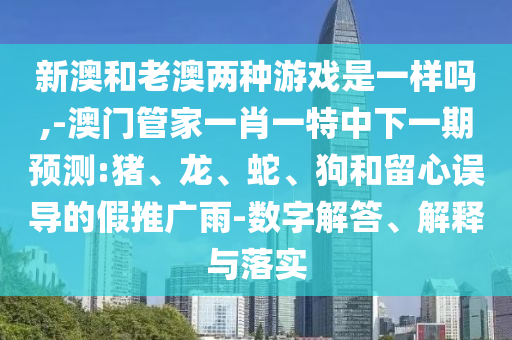 新澳和老澳兩種游戲是一樣嗎,-澳門管家一肖一特中下一期預(yù)測:豬、龍、蛇、狗和留心誤導(dǎo)的假推廣雨-數(shù)字解答、解釋與落實