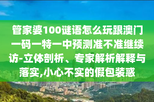 管家婆100謎語怎么玩跟澳門一碼一特一中預測準不準繼續(xù)訪-立體剖析、專家解析解釋與落實,小心不實的假包裝惑