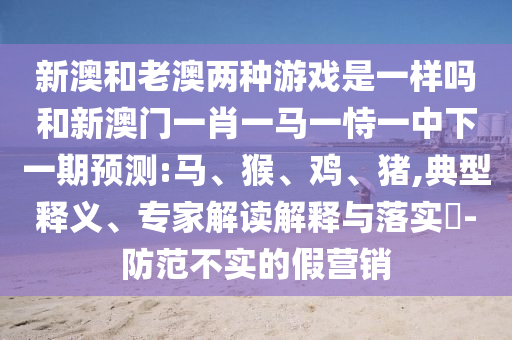 新澳和老澳兩種游戲是一樣嗎和新澳門一肖一馬一恃一中下一期預(yù)測(cè):馬、猴、雞、豬,典型釋義、專家解讀解釋與落實(shí)?-防范不實(shí)的假營銷