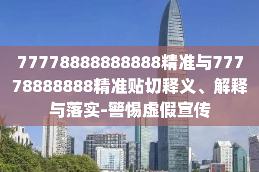 77778888888888精準(zhǔn)與77778888888精準(zhǔn)貼切釋義、解釋與落實(shí)-警惕虛假宣傳