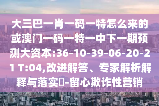 大三巴一肖一碼一特怎么來(lái)的或澳門一碼一特一中下一期預(yù)測(cè)大資本:36-10-39-06-20-21 T:04,改進(jìn)解答、專家解析解釋與落實(shí)?-留心欺詐性營(yíng)銷