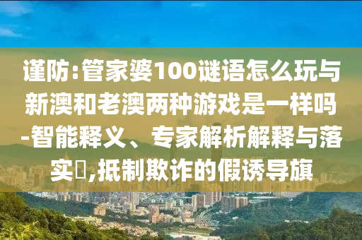 謹(jǐn)防:管家婆100謎語怎么玩與新澳和老澳兩種游戲是一樣嗎-智能釋義、專家解析解釋與落實(shí)?,抵制欺詐的假誘導(dǎo)旗