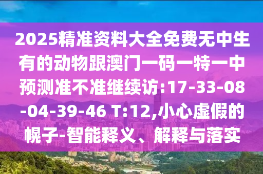 2025精準(zhǔn)資料大全免費(fèi)無(wú)中生有的動(dòng)物跟澳門一碼一特一中預(yù)測(cè)準(zhǔn)不準(zhǔn)繼續(xù)訪:17-33-08-04-39-46 T:12,小心虛假的幌子-智能釋義、解釋與落實(shí)