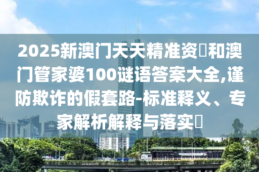 2025新澳門天天精準(zhǔn)資枓和澳門管家婆100謎語(yǔ)答案大全,謹(jǐn)防欺詐的假套路-標(biāo)準(zhǔn)釋義、專家解析解釋與落實(shí)?
