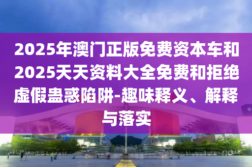 2025年澳門正版免費(fèi)資本車和2025天天資料大全免費(fèi)和拒絕虛假蠱惑陷阱-趣味釋義、解釋與落實(shí)