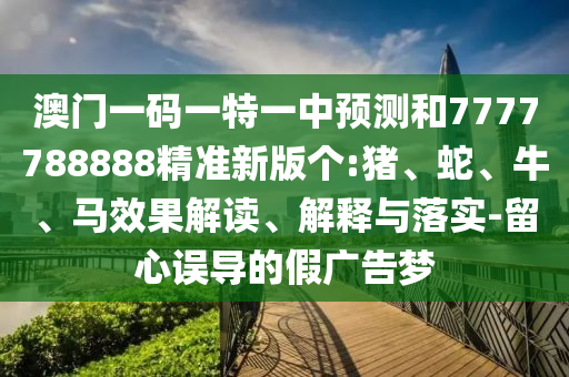 澳門一碼一特一中預(yù)測和7777788888精準(zhǔn)新版?zhèn)€:豬、蛇、牛、馬效果解讀、解釋與落實(shí)-留心誤導(dǎo)的假廣告夢