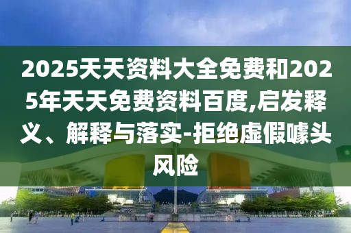 2025天天資料大全免費(fèi)和2025年天天免費(fèi)資料百度,啟發(fā)釋義、解釋與落實(shí)-拒絕虛假噱頭風(fēng)險(xiǎn)