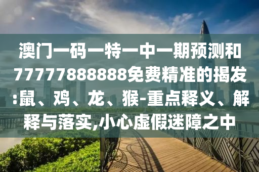 澳門一碼一特一中一期預(yù)測(cè)和77777888888免費(fèi)精準(zhǔn)的揭發(fā):鼠、雞、龍、猴-重點(diǎn)釋義、解釋與落實(shí),小心虛假迷障之中