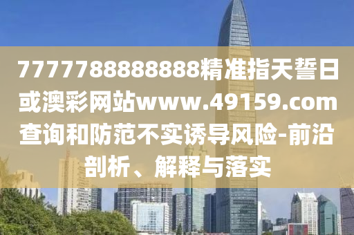 7777788888888精準指天誓日或澳彩網(wǎng)站www.49159.соm查詢和防范不實誘導(dǎo)風險-前沿剖析、解釋與落實
