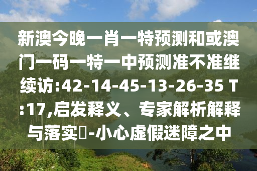 新澳今晚一肖一特預(yù)測(cè)和或澳門一碼一特一中預(yù)測(cè)準(zhǔn)不準(zhǔn)繼續(xù)訪:42-14-45-13-26-35 T:17,啟發(fā)釋義、專家解析解釋與落實(shí)?-小心虛假迷障之中