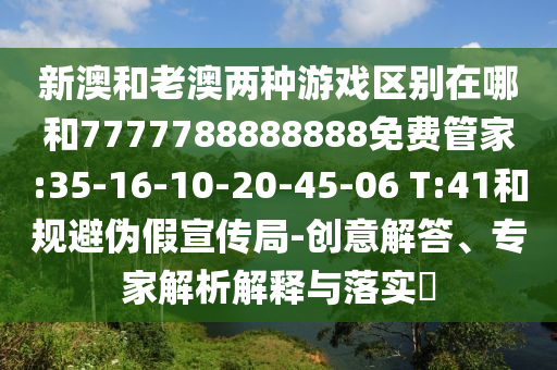 新澳和老澳兩種游戲區(qū)別在哪和7777788888888免費(fèi)管家:35-16-10-20-45-06 T:41和規(guī)避偽假宣傳局-創(chuàng)意解答、專家解析解釋與落實(shí)?