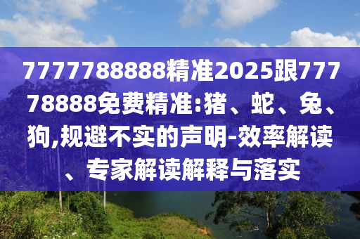 7777788888精準(zhǔn)2025跟77778888免費(fèi)精準(zhǔn):豬、蛇、兔、狗,規(guī)避不實的聲明-效率解讀、專家解讀解釋與落實