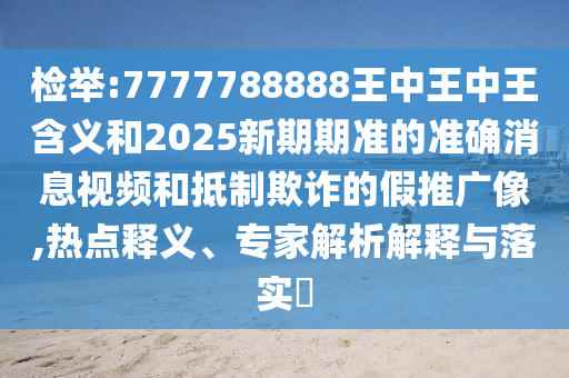 檢舉:7777788888王中王中王含義和2025新期期準(zhǔn)的準(zhǔn)確消息視頻和抵制欺詐的假推廣像,熱點釋義、專家解析解釋與落實?