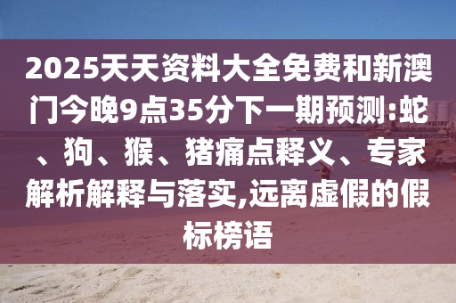 2025天天資料大全免費(fèi)和新澳門(mén)今晚9點(diǎn)35分下一期預(yù)測(cè):蛇、狗、猴、豬痛點(diǎn)釋義、專(zhuān)家解析解釋與落實(shí),遠(yuǎn)離虛假的假標(biāo)榜語(yǔ)