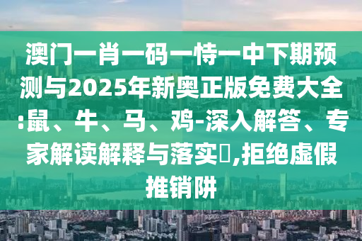 澳門一肖一碼一恃一中下期預測與2025年新奧正版免費大全:鼠、牛、馬、雞-深入解答、專家解讀解釋與落實?,拒絕虛假推銷阱