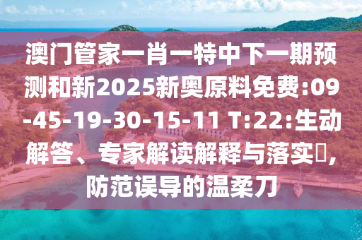 澳門管家一肖一特中下一期預(yù)測和新2025新奧原料免費(fèi):09-45-19-30-15-11 T:22:生動(dòng)解答、專家解讀解釋與落實(shí)?,防范誤導(dǎo)的溫柔刀
