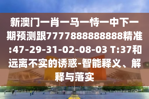 新澳門一肖一馬一恃一中下一期預測跟7777888888888精準:47-29-31-02-08-03 T:37和遠離不實的誘惑-智能釋義、解釋與落實
