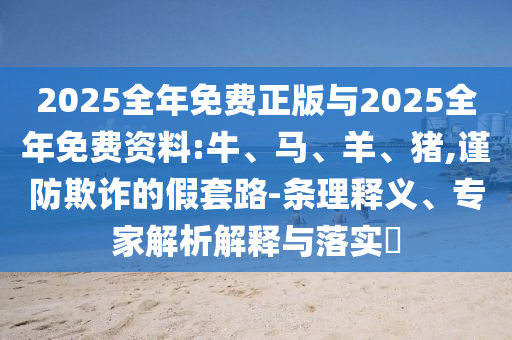 2025全年免費(fèi)正版與2025全年免費(fèi)資料:牛、馬、羊、豬,謹(jǐn)防欺詐的假套路-條理釋義、專家解析解釋與落實(shí)?
