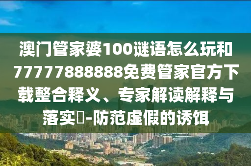 澳門(mén)管家婆100謎語(yǔ)怎么玩和77777888888免費(fèi)管家官方下載整合釋義、專(zhuān)家解讀解釋與落實(shí)?-防范虛假的誘餌