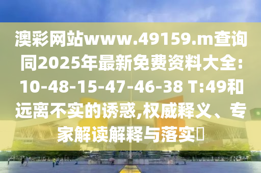澳彩網(wǎng)站www.49159.m查詢(xún)同2025年最新免費(fèi)資料大全:10-48-15-47-46-38 T:49和遠(yuǎn)離不實(shí)的誘惑,權(quán)威釋義、專(zhuān)家解讀解釋與落實(shí)?