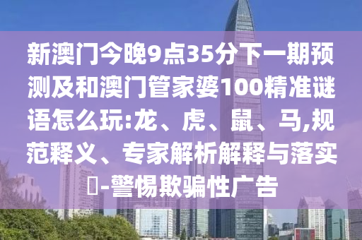 新澳門今晚9點35分下一期預測及和澳門管家婆100精準謎語怎么玩:龍、虎、鼠、馬,規(guī)范釋義、專家解析解釋與落實?-警惕欺騙性廣告