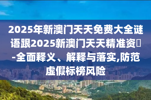 2025年新澳門天天免費大全謎語跟2025新澳門天天精準資枓-全面釋義、解釋與落實,防范虛假標榜風險