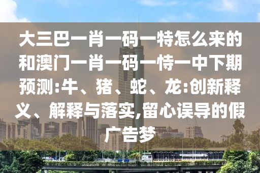 大三巴一肖一碼一特怎么來(lái)的和澳門(mén)一肖一碼一恃一中下期預(yù)測(cè):牛、豬、蛇、龍:創(chuàng)新釋義、解釋與落實(shí),留心誤導(dǎo)的假?gòu)V告夢(mèng)