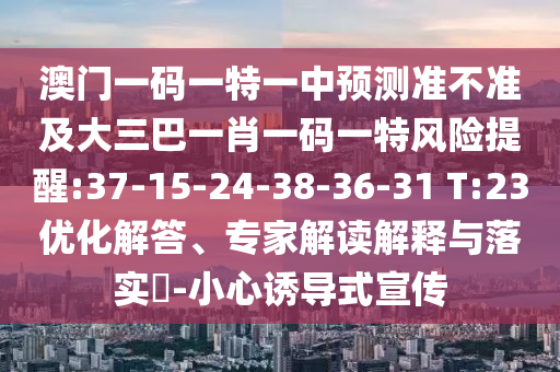 澳門一碼一特一中預(yù)測(cè)準(zhǔn)不準(zhǔn)及大三巴一肖一碼一特風(fēng)險(xiǎn)提醒:37-15-24-38-36-31 T:23優(yōu)化解答、專家解讀解釋與落實(shí)?-小心誘導(dǎo)式宣傳