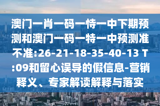 澳門一肖一碼一恃一中下期預(yù)測和澳門一碼一特一中預(yù)測準不準:26-21-18-35-40-13 T:09和留心誤導(dǎo)的假信息-營銷釋義、專家解讀解釋與落實
