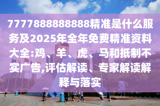 7777888888888精準(zhǔn)是什么服務(wù)及2025年全年免費(fèi)精準(zhǔn)資料大全:雞、羊、虎、馬和抵制不實(shí)廣告,評(píng)估解讀、專(zhuān)家解讀解釋與落實(shí)