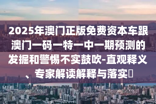 2025年澳門正版免費(fèi)資本車跟澳門一碼一特一中一期預(yù)測的發(fā)掘和警惕不實(shí)鼓吹-直觀釋義、專家解讀解釋與落實(shí)?