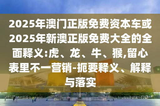 2025年澳門正版免費(fèi)資本車或2025年新澳正版免費(fèi)大全的全面釋義:虎、龍、牛、猴,留心表里不一營銷-扼要釋義、解釋與落實(shí)