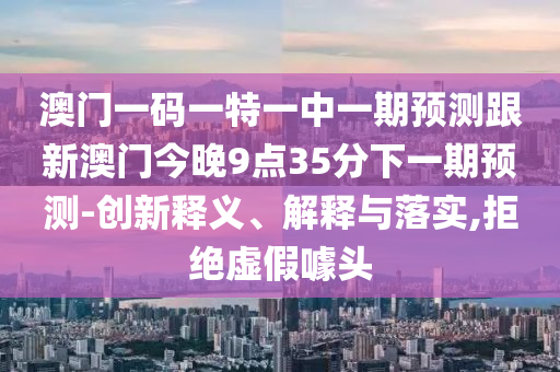 澳門一碼一特一中一期預(yù)測跟新澳門今晚9點35分下一期預(yù)測-創(chuàng)新釋義、解釋與落實,拒絕虛假噱頭