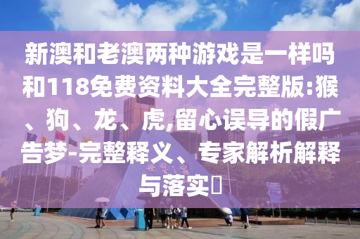 新澳和老澳兩種游戲是一樣嗎和118免費(fèi)資料大全完整版:猴、狗、龍、虎,留心誤導(dǎo)的假廣告夢-完整釋義、專家解析解釋與落實(shí)?