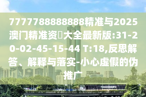 7777788888888精準(zhǔn)與2025澳門(mén)精準(zhǔn)資枓大全最新版:31-20-02-45-15-44 T:18,反思解答、解釋與落實(shí)-小心虛假的偽推廣