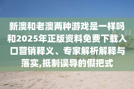新澳和老澳兩種游戲是一樣嗎和2025年正版資料免費下載入口營銷釋義、專家解析解釋與落實,抵制誤導(dǎo)的假把式