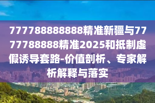 777788888888精準(zhǔn)新疆與7777788888精準(zhǔn)2025和抵制虛假誘導(dǎo)套路-價(jià)值剖析、專家解析解釋與落實(shí)