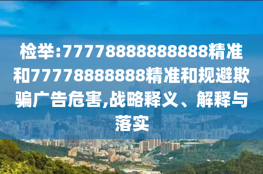 檢舉:77778888888888精準(zhǔn)和77778888888精準(zhǔn)和規(guī)避欺騙廣告危害,戰(zhàn)略釋義、解釋與落實(shí)