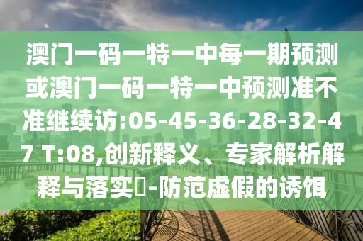 澳門一碼一特一中每一期預(yù)測或澳門一碼一特一中預(yù)測準(zhǔn)不準(zhǔn)繼續(xù)訪:05-45-36-28-32-47 T:08,創(chuàng)新釋義、專家解析解釋與落實(shí)?-防范虛假的誘餌